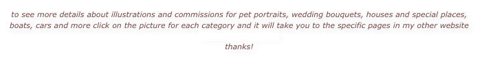 to see more details about illustrations and commissions for pet portraits, wedding bouquets, houses and special places, boats, cars and more click on the picture for each category and it will take you to the specific pages in my other website mainememories.com
thanks!