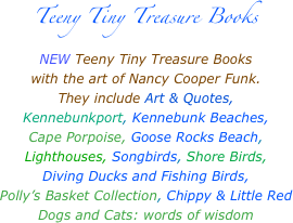 Teeny Tiny Treasure Books
NEW Teeny Tiny Treasure Books 
with the art of Nancy Cooper Funk.
They include Art & Quotes,
Kennebunkport, Kennebunk Beaches,
Cape Porpoise, Goose Rocks Beach,
Lighthouses, Songbirds, Shore Birds,
Diving Ducks and Fishing Birds,
Polly’s Basket Collection, Chippy & Little Red
Dogs and Cats: words of wisdom